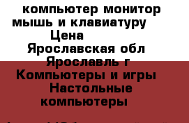 компьютер монитор.мышь и клавиатуру!!! › Цена ­ 3 500 - Ярославская обл., Ярославль г. Компьютеры и игры » Настольные компьютеры   